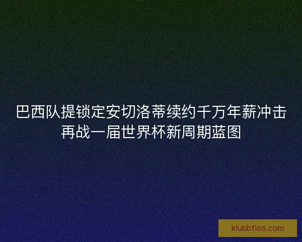 巴西队提锁定安切洛蒂续约千万年薪冲击再战一届世界杯新周期蓝图 巴西队提锁定安切洛蒂续约千万年薪冲击再战一届世界杯新周期蓝图
