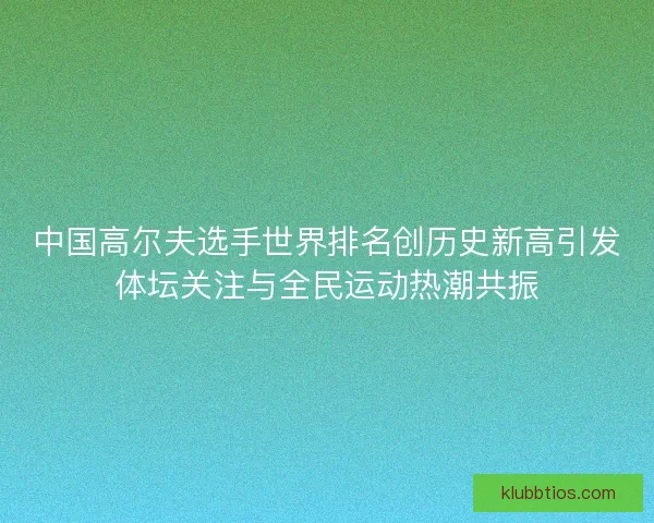 中国高尔夫选手世界排名创历史新高引发体坛关注与全民运动热潮共振 中国高尔夫选手世界排名创历史新高引发体坛关注与全民运动热潮共振