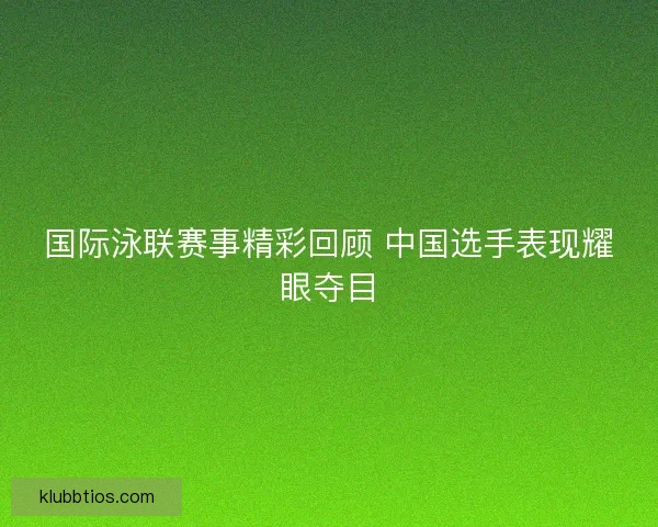 国际泳联赛事精彩回顾 中国选手表现耀眼夺目