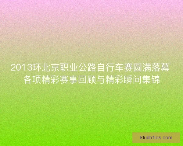 2013环北京职业公路自行车赛圆满落幕 各项精彩赛事回顾与精彩瞬间集锦 2013环北京职业公路自行车赛圆满落幕 各项精彩赛事回顾与精彩瞬间集锦