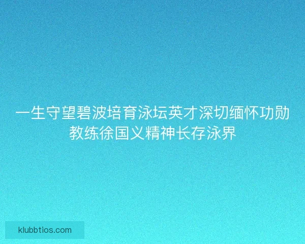 一生守望碧波培育泳坛英才深切缅怀功勋教练徐国义精神长存泳界 一生守望碧波培育泳坛英才深切缅怀功勋教练徐国义精神长存泳界