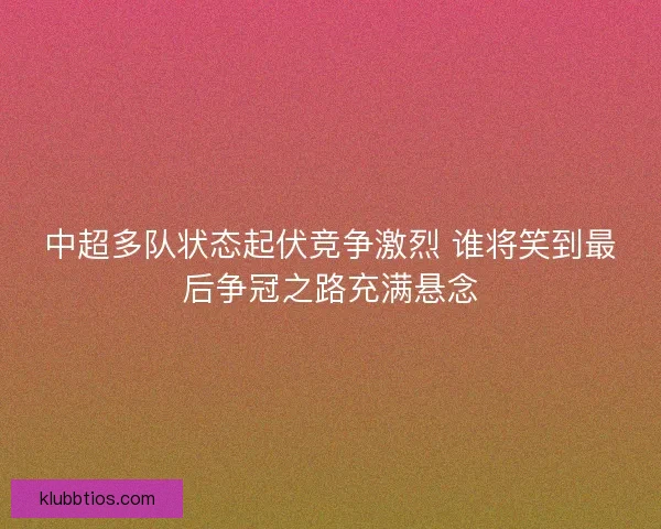中超多队状态起伏竞争激烈 谁将笑到最后争冠之路充满悬念 中超多队状态起伏竞争激烈 谁将笑到最后争冠之路充满悬念