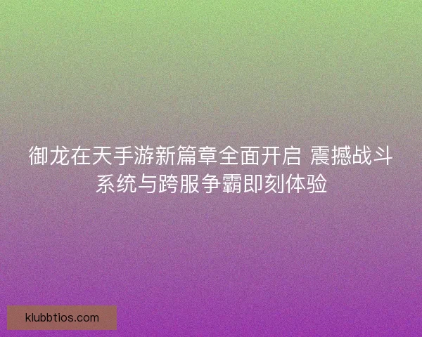 御龙在天手游新篇章全面开启 震撼战斗系统与跨服争霸即刻体验 御龙在天手游新篇章全面开启 震撼战斗系统与跨服争霸即刻体验
