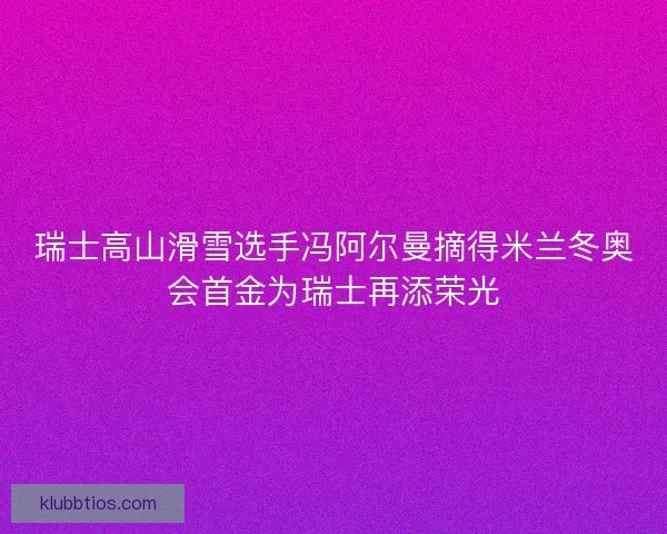瑞士高山滑雪选手冯阿尔曼摘得米兰冬奥会首金为瑞士再添荣光