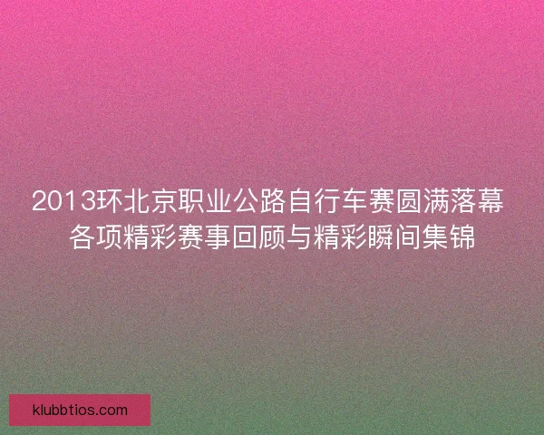 2013环北京职业公路自行车赛圆满落幕 各项精彩赛事回顾与精彩瞬间集锦 2013环北京职业公路自行车赛圆满落幕 各项精彩赛事回顾与精彩瞬间集锦