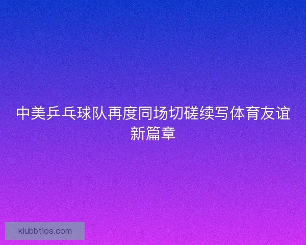 中美乒乓球队再度同场切磋续写体育友谊新篇章