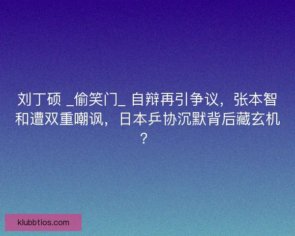 刘丁硕 _偷笑门_ 自辩再引争议，张本智和遭双重嘲讽，日本乒协沉默背后藏玄机？
