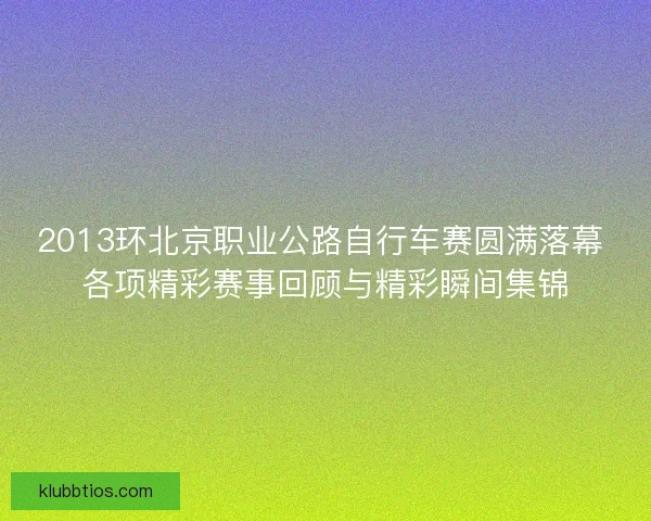2013环北京职业公路自行车赛圆满落幕 各项精彩赛事回顾与精彩瞬间集锦