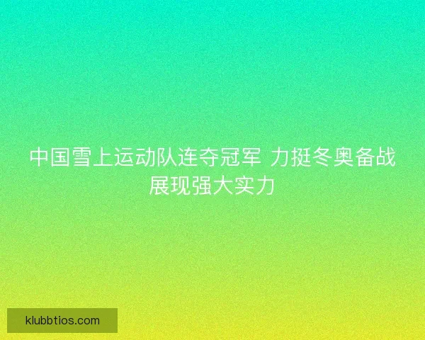 中国雪上运动队连夺冠军 力挺冬奥备战展现强大实力