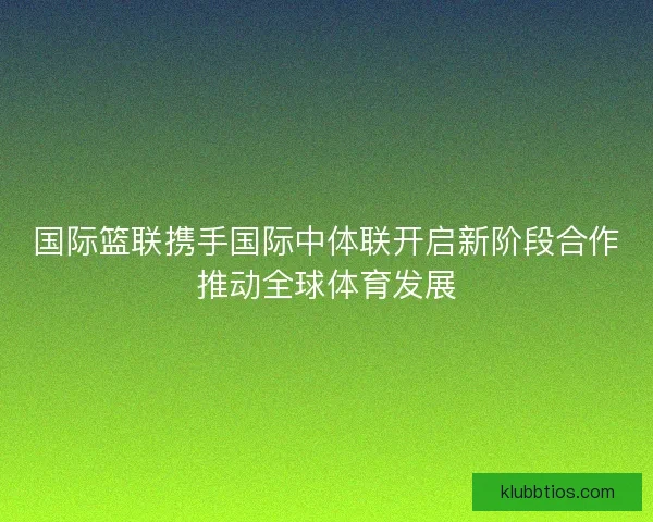 国际篮联携手国际中体联开启新阶段合作推动全球体育发展 国际篮联携手国际中体联开启新阶段合作推动全球体育发展