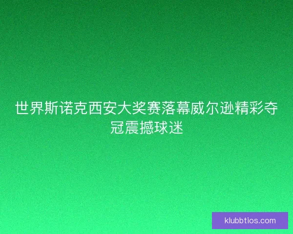 世界斯诺克西安大奖赛落幕威尔逊精彩夺冠震撼球迷