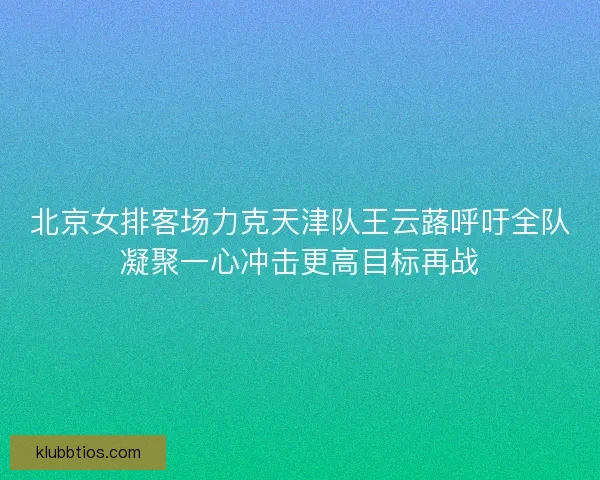 北京女排客场力克天津队王云蕗呼吁全队凝聚一心冲击更高目标再战 北京女排客场力克天津队王云蕗呼吁全队凝聚一心冲击更高目标再战