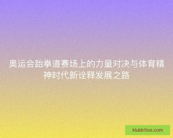 奥运会跆拳道赛场上的力量对决与体育精神时代新诠释发展之路 奥运会跆拳道赛场上的力量对决与体育精神时代新诠释发展之路