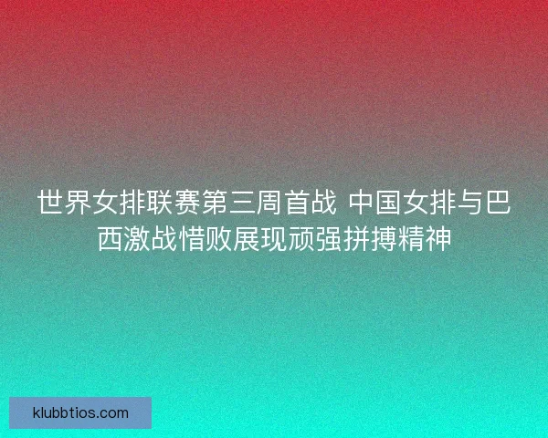 世界女排联赛第三周首战 中国女排与巴西激战惜败展现顽强拼搏精神 世界女排联赛第三周首战 中国女排与巴西激战惜败展现顽强拼搏精神